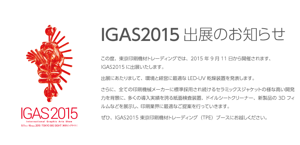 IGAS2015出展のお知らせ この度、東京印刷機材トレーディングでは、2015年9月11日から開催されます、IGAS2015に出展いたします。出展にあたりまして、環境と経営に最適なLED-UV乾燥装置を発表します。さらに、全ての印刷機械メーカーに標準採用され続けるセラミックスジャケットの様な高い開発力を背景に、多くの導入実績を誇る紙面検査装置、ドイルシートクリーナー、新製品の3Dフィルムなどを展示し、印刷業界に最適なご提案を行っていきます。ぜひ、IGAS2015 東京印刷機材トレーディング（TPE）ブースにお越しください。